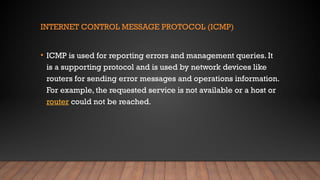 INTERNET CONTROL MESSAGE PROTOCOL (ICMP)
• ICMP is used for reporting errors and management queries. It
is a supporting protocol and is used by network devices like
routers for sending error messages and operations information.
For example, the requested service is not available or a host or
router could not be reached.
 