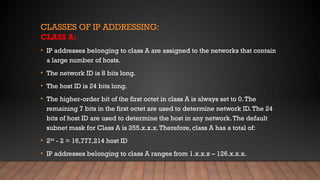 CLASSES OF IP ADDRESSING:
CLASS A:
• IP addresses belonging to class A are assigned to the networks that contain
a large number of hosts.
• The network ID is 8 bits long.
• The host ID is 24 bits long.
• The higher-order bit of the first octet in class A is always set to 0.The
remaining 7 bits in the first octet are used to determine network ID.The 24
bits of host ID are used to determine the host in any network.The default
subnet mask for Class A is 255.x.x.x.Therefore, class A has a total of:
• 224
- 2 = 16,777,214 host ID
• IP addresses belonging to class A ranges from 1.x.x.x – 126.x.x.x.
 