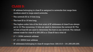 CLASS B:
• IP address belonging to class B is assigned to networks that range from
medium-sized to large-sized networks.
• The network ID is 16 bits long.
• The host ID is 16 bits long.
• The higher-order bits of the first octet of IP addresses of class B are always
set to 10.The remaining 14 bits are used to determine the network ID.The
16 bits of host ID are used to determine the host in any network.The default
subnet mask for class B is 255.255.x.x. Class B has a total of:
• 214
= 16384 network address
• 216
- 2 = 65534 host address
• IP addresses belonging to class B ranges from 128.0.0.0 – 191.255.255.255.
 