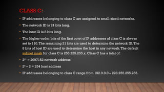 CLASS C:
• IP addresses belonging to class C are assigned to small-sized networks.
• The network ID is 24 bits long.
• The host ID is 8 bits long.
• The higher-order bits of the first octet of IP addresses of class C is always
set to 110.The remaining 21 bits are used to determine the network ID.The
8 bits of host ID are used to determine the host in any network.The default
subnet mask for class C is 255.255.255.x. Class C has a total of:
• 221
= 2097152 network address
• 28
– 2 = 254 host address
• IP addresses belonging to class C range from 192.0.0.0 – 223.255.255.255.
 