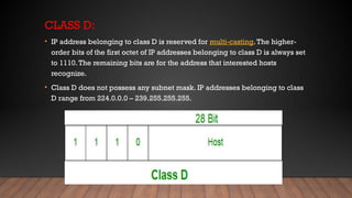 CLASS D:
• IP address belonging to class D is reserved for multi-casting.The higher-
order bits of the first octet of IP addresses belonging to class D is always set
to 1110.The remaining bits are for the address that interested hosts
recognize.
• Class D does not possess any subnet mask. IP addresses belonging to class
D range from 224.0.0.0 – 239.255.255.255.
 