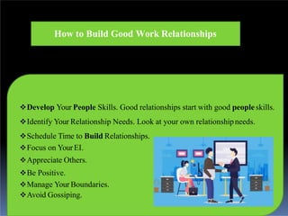 How to Build Good Work Relationships
Develop Your People Skills. Good relationships start with good peopleskills.
Identify Your Relationship Needs. Look at your own relationshipneeds.
Schedule Time to Build Relationships.
Focus on YourEI.
Appreciate Others.
Be Positive.
Manage Your Boundaries.
Avoid Gossiping.
 