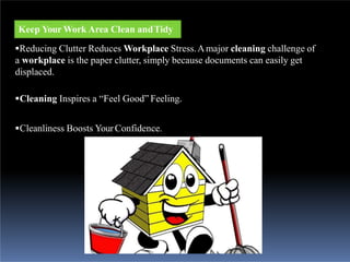 Keep Your Work Area Clean andTidy
Reducing Clutter Reduces Workplace Stress.Amajor cleaning challenge of
a workplace is the paper clutter, simply because documents can easily get
displaced.
Cleaning Inspires a “Feel Good” Feeling.
Cleanliness Boosts YourConfidence.
 