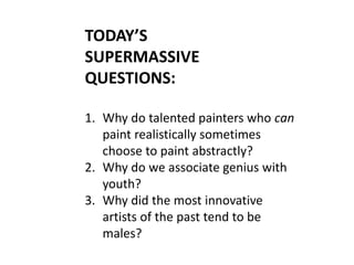 TODAY’S
SUPERMASSIVE
QUESTIONS:
1. Why do talented painters who can
paint realistically sometimes
choose to paint abstractly?
2. Why do we associate genius with
youth?
3. Why did the most innovative
artists of the past tend to be
males?
 