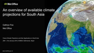 An overview of available climate
projections for South Asia
Cathryn Fox
Met Office
Future Climate Projections and their Applications in South Asia
29th – 31st January 2019, ICIMOD, Kathmandu, Nepal
www.metoffice.gov.uk © Crown Copyright 2018, Met Office
 