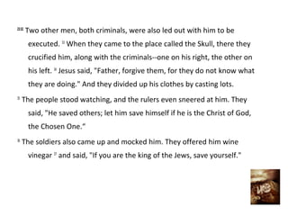 23:32
        Two other men, both criminals, were also led out with him to be
        executed. 33 When they came to the place called the Skull, there they
        crucified him, along with the criminals--one on his right, the other on
        his left. 34 Jesus said, "Father, forgive them, for they do not know what
        they are doing." And they divided up his clothes by casting lots.
35
     The people stood watching, and the rulers even sneered at him. They
        said, "He saved others; let him save himself if he is the Christ of God,
        the Chosen One.“
36
     The soldiers also came up and mocked him. They offered him wine
        vinegar 37 and said, "If you are the king of the Jews, save yourself."
 