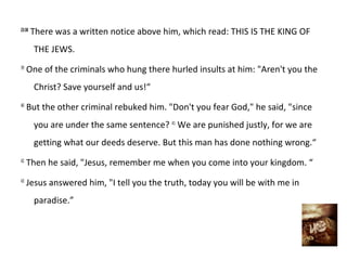 23:38
        There was a written notice above him, which read: THIS IS THE KING OF
        THE JEWS.
39
     One of the criminals who hung there hurled insults at him: "Aren't you the
        Christ? Save yourself and us!“
40
     But the other criminal rebuked him. "Don't you fear God," he said, "since
        you are under the same sentence? 41 We are punished justly, for we are
        getting what our deeds deserve. But this man has done nothing wrong.“
42
     Then he said, "Jesus, remember me when you come into your kingdom. “
43
     Jesus answered him, "I tell you the truth, today you will be with me in
        paradise.”
 