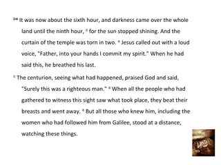 23:44
        It was now about the sixth hour, and darkness came over the whole
        land until the ninth hour, 45 for the sun stopped shining. And the
        curtain of the temple was torn in two. 46 Jesus called out with a loud
        voice, "Father, into your hands I commit my spirit." When he had
        said this, he breathed his last.
47
     The centurion, seeing what had happened, praised God and said,
        "Surely this was a righteous man." 48 When all the people who had
        gathered to witness this sight saw what took place, they beat their
        breasts and went away. 49 But all those who knew him, including the
        women who had followed him from Galilee, stood at a distance,
        watching these things.
 