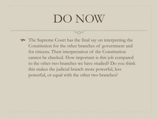 DO NOW
 The Supreme Court has the final say on interpreting the
  Constitution for the other branches of government and
  for citizens. Their interpretation of the Constitution
  cannot be checked. How important is this job compared
  to the other two branches we have studied? Do you think
  this makes the judicial branch more powerful, less
  powerful, or equal with the other two branches?
 