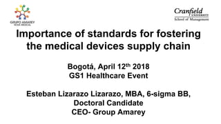 Importance of standards for fostering
the medical devices supply chain
Bogotá, April 12th 2018
GS1 Healthcare Event
Esteban Lizarazo Lizarazo, MBA, 6-sigma BB,
Doctoral Candidate
CEO- Group Amarey
 