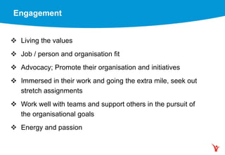 Engagement
 Living the values
 Job / person and organisation fit
 Advocacy; Promote their organisation and initiatives
 Immersed in their work and going the extra mile, seek out
stretch assignments
 Work well with teams and support others in the pursuit of
the organisational goals
 Energy and passion
 
