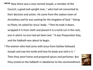 LUKE 23:50
             Now there was a man named Joseph, a member of the
      Council, a good and upright man, 51 who had not consented to
      their decision and action. He came from the Judean town of
      Arimathea and he was waiting for the kingdom of God. 52 Going
      to Pilate, he asked for Jesus' body. 53 Then he took it down,
      wrapped it in linen cloth and placed it in a tomb cut in the rock,
      one in which no one had yet been laid. 54 It was Preparation Day,
      and the Sabbath was about to begin.
55
     The women who had come with Jesus from Galilee followed
      Joseph and saw the tomb and how his body was laid in it. 56
      Then they went home and prepared spices and perfumes. But
      they rested on the Sabbath in obedience to the commandment.
 