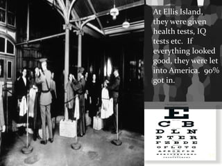 At Ellis Island, they were given health tests, IQ tests etc.  If everything looked good, they were let into America.  90% got in. 