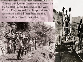 Chinese immigrants (men) came to work on the Central Pacific Railroad on the West Coast.  They worked for cheap and many Americans disliked them because they believed they “stole” their jobs. 