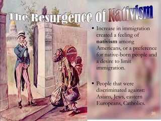 Increase in immigration created a feeling of  nativism  among Americans, or a preference for native-born people and a desire to limit immigration. People that were discriminated against: Asians, Jews, eastern Europeans, Catholics. 