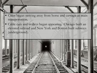 Cities began moving away from horse and carriage as main transportation.  Cable cars and trolleys began appearing.  Chicago built an elevated railroad and New York and Boston built subways (underground). 