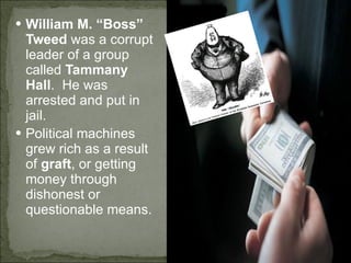 William M. “Boss” Tweed  was a corrupt leader of a group called  Tammany Hall .  He was arrested and put in jail. Political machines grew rich as a result of  graft , or getting money through dishonest or questionable means. 