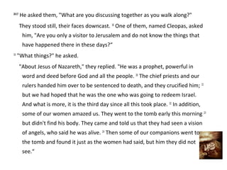 24:17
        He asked them, "What are you discussing together as you walk along?"
        They stood still, their faces downcast. 18 One of them, named Cleopas, asked
         him, "Are you only a visitor to Jerusalem and do not know the things that
         have happened there in these days?“
19
     "What things?" he asked.
        "About Jesus of Nazareth," they replied. "He was a prophet, powerful in
         word and deed before God and all the people. 20 The chief priests and our
         rulers handed him over to be sentenced to death, and they crucified him; 21
         but we had hoped that he was the one who was going to redeem Israel.
         And what is more, it is the third day since all this took place. 22 In addition,
         some of our women amazed us. They went to the tomb early this morning 23
         but didn't find his body. They came and told us that they had seen a vision
         of angels, who said he was alive. 24 Then some of our companions went to
         the tomb and found it just as the women had said, but him they did not
         see.“
 