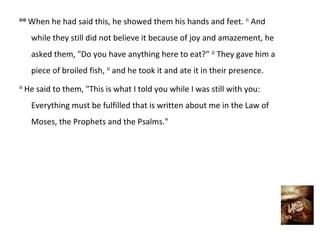 24:40
        When he had said this, he showed them his hands and feet. 41 And
        while they still did not believe it because of joy and amazement, he
        asked them, "Do you have anything here to eat?" 42 They gave him a
        piece of broiled fish, 43 and he took it and ate it in their presence.
44
     He said to them, "This is what I told you while I was still with you:
        Everything must be fulfilled that is written about me in the Law of
        Moses, the Prophets and the Psalms."
 