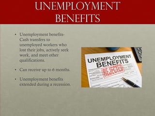 Unemployment
              benefits
• Unemployment benefits-
  Cash transfers to
  unemployed workers who
  lost their jobs, actively seek
  work, and meet other
  qualifications.

• Can receive up to 6 months.

• Unemployment benefits
  extended during a recession.
 