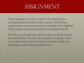 Assignment

Task: Imagine you are in control of who receives
unemployment benefits in the country. What three
requirements would you make for people to be eligible?
Fully explain your requirements (3 sentences each).

Provide an example of a person who you think should
receive benefits. Provide an example of a person who
you think should not be provided benefits. (One juicy
hamburger with both examples in it.)
 