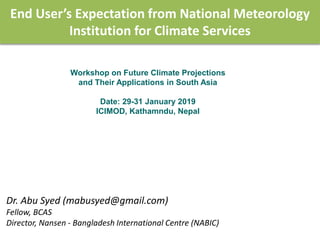 End User’s Expectation from National Meteorology
Institution for Climate Services
Dr. Abu Syed (mabusyed@gmail.com)
Fellow, BCAS
Director, Nansen - Bangladesh International Centre (NABIC)
Workshop on Future Climate Projections
and Their Applications in South Asia
Date: 29-31 January 2019
ICIMOD, Kathamndu, Nepal
 