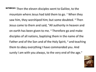 MATTHEW 28:16
                Then the eleven disciples went to Galilee, to the
    mountain where Jesus had told them to go. 17 When they
    saw him, they worshiped him; but some doubted. 18 Then
    Jesus came to them and said, "All authority in heaven and
    on earth has been given to me. 19 Therefore go and make
    disciples of all nations, baptizing them in the name of the
    Father and of the Son and of the Holy Spirit, 20 and teaching
    them to obey everything I have commanded you. And
    surely I am with you always, to the very end of the age."
 