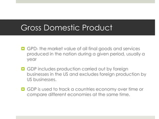 Gross Domestic Product

 GPD- the market value of all final goods and services
  produced in the nation during a given period, usually a
  year

 GDP includes production carried out by foreign
  businesses in the US and excludes foreign production by
  US businesses.

 GDP is used to track a countries economy over time or
  compare different economies at the same time.
 