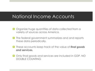 National Income Accounts

 Organize huge quantities of data collected from a
  variety of sources across America.

 The federal government summarizes and and reports
  these data periodically.

 These accounts keep track of the value of final goods
  and services.

 Only final goods and services are included in GDP. NO
  DOUBLE COUNTING
 