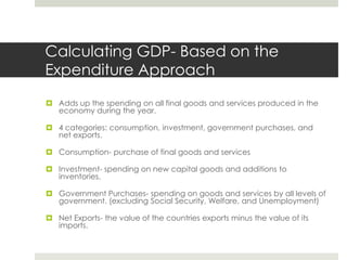 Calculating GDP- Based on the
Expenditure Approach
 Adds up the spending on all final goods and services produced in the
  economy during the year.

 4 categories: consumption, investment, government purchases, and
  net exports.

 Consumption- purchase of final goods and services

 Investment- spending on new capital goods and additions to
  inventories.

 Government Purchases- spending on goods and services by all levels of
  government. (excluding Social Security, Welfare, and Unemployment)

 Net Exports- the value of the countries exports minus the value of its
  imports.
 