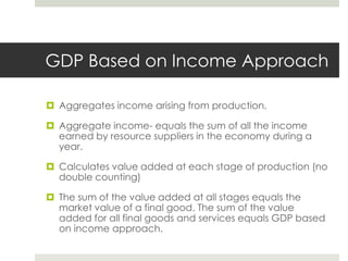 GDP Based on Income Approach

 Aggregates income arising from production.

 Aggregate income- equals the sum of all the income
  earned by resource suppliers in the economy during a
  year.

 Calculates value added at each stage of production (no
  double counting)

 The sum of the value added at all stages equals the
  market value of a final good. The sum of the value
  added for all final goods and services equals GDP based
  on income approach.
 
