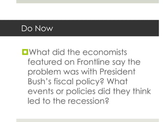 Do Now

What did the economists
 featured on Frontline say the
 problem was with President
 Bush’s fiscal policy? What
 events or policies did they think
 led to the recession?
 