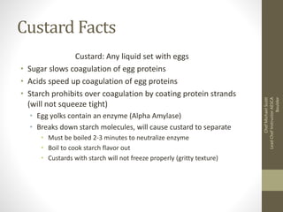 Custard Facts
Custard: Any liquid set with eggs
• Sugar slows coagulation of egg proteins
• Acids speed up coagulation of egg proteins
• Starch prohibits over coagulation by coating protein strands
(will not squeeze tight)
• Egg yolks contain an enzyme (Alpha Amylase)
• Breaks down starch molecules, will cause custard to separate
• Must be boiled 2-3 minutes to neutralize enzyme
• Boil to cook starch flavor out
• Custards with starch will not freeze properly (gritty texture)
ChefMichaelScott
LeadChefInstructorAESCA
Boulder
 