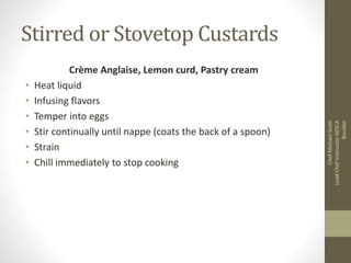 Stirred or Stovetop Custards
Crème Anglaise, Lemon curd, Pastry cream
• Heat liquid
• Infusing flavors
• Temper into eggs
• Stir continually until nappe (coats the back of a spoon)
• Strain
• Chill immediately to stop cooking
ChefMichaelScott
LeadChefInstructorAESCA
Boulder
 