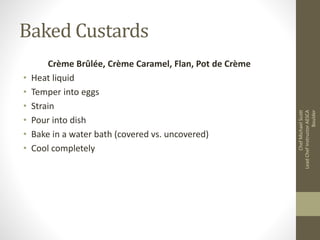Baked Custards
Crème Brûlée, Crème Caramel, Flan, Pot de Crème
• Heat liquid
• Temper into eggs
• Strain
• Pour into dish
• Bake in a water bath (covered vs. uncovered)
• Cool completely
ChefMichaelScott
LeadChefInstructorAESCA
Boulder
 