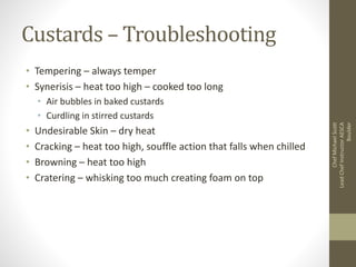 Custards – Troubleshooting
• Tempering – always temper
• Synerisis – heat too high – cooked too long
• Air bubbles in baked custards
• Curdling in stirred custards
• Undesirable Skin – dry heat
• Cracking – heat too high, souffle action that falls when chilled
• Browning – heat too high
• Cratering – whisking too much creating foam on top
ChefMichaelScott
LeadChefInstructorAESCA
Boulder
 
