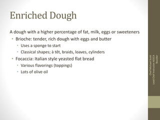 Enriched Dough
A dough with a higher percentage of fat, milk, eggs or sweeteners
• Brioche: tender, rich dough with eggs and butter
• Uses a sponge to start
• Classical shapes; à têt, braids, loaves, cylinders
• Focaccia: Italian style yeasted flat bread
• Various flavorings (toppings)
• Lots of olive oil
ChefMichaelScott
LeadChefInstructorAESCA
Boulder
 