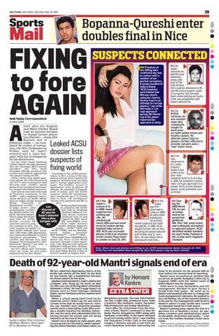 Mail Today, New Delhi / Chandigarh, Saturday, May 24, 2014Mail Today, New Delhi, Saturday, May 24, 2014
Sports
Mail
Bopanna-Qureshienter
doublesfinalinNice
WE ALL called him Nana Mama, that is, in the
family and strictly off the field. On the field
he was feared, like a headmaster, because
he always played by the book.
Madhav Krishnaji Mantri, India’s oldest Test
cricketer, who ‘hung up’ his boots on May
23, 2014, was one of the big pillars of Bombay
(Mumbai) cricket. He had a huge impact on
doyens such as Polly Umrigar, Subhash
Gupte, Naren Tamhane and his nephew Sunil
Gavaskar.
When a school-going Sunil tried on his
maternal uncle’s India cap, he was told in
certain terms that he would have to ‘earn’
the cap. Another story involving Gavaskar
and his uncle is interesting. Sunil, after scor-
ing a double hundred for Bombay Univer-
sity, met his uncle who admonished him for
having thrown his wicket and not being
unbeaten at the end of the day.
Mantri once dropped an India player, who
turned up late for the match, while captain-
ing the famed Mumbai club Dadar Union, on
disciplinary grounds. The club, which Mantri
ran like a tight ship, produced many India
cricketers like Tamhane, Gupte, Gavaskar,
Dilip Vengsarkar and Sanjay Manjrekar.
Even after his retirement from the first-
class cricket, Mantri continued to play for
Dadar Parsee Zoroastrian (DPZ) along with
Tamhane, in the 1070s, in the lower divisions
to groom young talent. Once I was leading
the Sassanian Cricket Club in the Kanga
League C Division and got a call from my
coach Ramakant Achrekar instructing the
team to be present on the ground half an
hour before the normal time of reporting.
Mantri once recounted an incident that
occurred on Sachin Tendulkar’s first trip to
England (1990) with the Indian team of
which Mantri was the manager.
India were to play Derbyshire and the
management decided to give Sachin a
break from that game. He went up to
Mantri and pleaded with him to change the
team management’s decision. He wanted to
face Ian Bishop, one of the quickest bowlers
in the world. The management paid heed to
Mantri’s advice to play Sachin who scored
an unbeaten hundred in that match.
Mantri’s passing away signals the end of a
glorious era in Mumbai cricket. An age,
when cricketers and administrators swore
by discipline, dedication and loyalty — a far
cry from the realities Mumbai cricket faces
today.
(The writer is a former Cricket Club of India
captain and a Bombay University cricketer)
Mail Today Correspondent
in New Delhi
EXTRACOVER
by Hemant
Kenkre
FIXING
to fore
AGAIN
India’s oldest Test cricketer,
Madhav Mantri, died aged
92 in Mumbai on Friday.
Deathof92-year-oldMantrisignalsendofera
A
DAY after the English
and Wales Cricket Board
took an epochal decision
to charge former player
Lou Vincent — along with
Naveed Arif of
Pakistani origin — on com-
bined 20 counts of corrup-
tion, the New Zealander on
Friday said he hasn’t
entered into a “plea bar-
gain” with the investigators
for his disclosures.
On the other hand, Pakistan
Cricket Board virtually disowned
Arif. On Thursday, BCCI interim
president (for IPL) Sunil
Gavaskar officially accepted that
bookies had indeed approached
two players during the IPL.
These events have raised ques-
tions about the effectiveness of
the ICC’s Anti-Corruption and
Security Unit (ACSU), which
keeps an eye on players and book-
ies, though with limited resources.
And close on the heels of the leak
of Vincent’s testimony to the
ACSU — and a supposed conver-
sation between an ACSU official
with an Indian bookie during the
World Twenty20 in
Bangladesh recently — a
41-page power point
presentation contain-
ing details of some ‘sus-
pects’ has been leaked.
The 41-page document
says that the ACSU
sleuths covered 470
matches and 214 prac-
tice sessions in 2011. The
total number of nights the
nine ACSU officials were ‘away’
was 1,469 while 1,099 players/sup-
port personnel/officials received
education programme. “They
[ACSU] only did this once, then
stopped. Never presented to [ICC
Executive] Board, I am told,” a
source told MAIL TODAY.
An ICC official said “presenta-
tions are made as and when
requested by the ICC Board”.
According to the ACSU presen-
tation, in 2011, a total of 124 ‘sus-
picious actions’ were reported, 67
suspects’ activities were recorded
and 11 corrupt approaches were
made. The ACSU’s “source of
information” were 24 players, 18
officials, 25 members of support
staff of teams and 125 ACSU
‘sources’ while 66 ‘operations’
were conducted by it. It reveals
that in 2010, 158 intelligence
reports were gathered and 281 in
2011.
Giving another peep into
its activities, the ACSU
says that by obtaining
itemised billing of cer-
tain phone numbers
between July 19 and
August 25, 2010, about
300 calls/SMSs were
either made between
bookie Mazhar Majeed’s
mobile (+4479****3819 and
+4479****8786) and his Mumbai-
based Indian associate
Bhi**RoShir*** (+9197****7039).
They made these calls/SMSs just
before the News of The World
exposed, through a sting opera-
tion, that Majeed had induced
Pakistan’s Salman Butt, Moham-
mad Amir and Mohammad Asif
into spot fixing during a Test at
Lord’s, London, in August 2010.
Lou
Vincent of
NZ says he
hasn’t entered
into a plea
bargain with
ICC
Leaked ACSU
dossier lists
suspects of
fixing world
NM | Analysis of
her billing data
confirmed she was
in contact with a
number of sus-
pected corruptors,
& known bookies in
India & Dubai.
“ACSU inquiries
ascertained that
NM was clearly
using her charms
(honey trap) in an
attempt to corrupt
players,” says ACSU.
NM made a ‘cor-
rupt approach’
during 2011 World
Cup & the player
reported the
approach to ACSU.
RS | An
Indian
national, his
identity was
obtained
along with
that of ‘RA’.
Only limited
info could be obtained on RS
and RA, hence inquiry could-
n’t progress. But through
their online betting accounts,
a link was established with
Indian national SK.
KB | This
Indian’s
actions in SL
in 2009 raised
suspicion but
nothing spe-
cific. He
obtained UK
visa in 2010 and was moni-
tored in London during
England-India series in
2011. ACSU also accessed
photos of KB in an elevator
of the Crowne Plaza hotel
in London on July 25, 2011.
PT | This
Indian
was first
observed in
Lanka in 2009.
As with other
individuals,
his actions
raised suspicion but noth-
ing specific. In 2010, ACSU
sought further info on him,
including his phone data for
both Indian and SL num-
bers. He was observed at
subsequent matches...
SK | He
was
observed in
Sri Lanka
(report
doesn’t say
when) & fur-
ther intel
obtained both in SL & India.
In 2010, he initiated a poten-
tially corrupt approach to a
player. ACSU action helped
player avoid potential com-
promise.
NNoottee:: AAbboovvee tteexxtt aanndd pphhoottooss aaccccoorrddiinngg ttoo aann AACCSSUU pprreesseennttaattiioonn ddaatteedd JJaannuuaarryy 2233,, 22001122..
AACCSSUU hhaass nnoott iiddeennttiiffiieedd tthheessee ppeeooppllee bbyy tthheeiirr ffuullll nnaammeess,, oonnllyy bbyy tthheeiirr iinniittiiaallss..
DP | Dur-
ing the
2009 World
T20, he was
accompa-
nied by his
purported
girlfriend
NM. They ‘did’ some teams
and continually attempted
to approach players. ACSU
identified mobile numbers
for each (India, Pakistan &
UK), & they were regularly
changed.
SUSPECTSCONNECTED
RA | A
British
national, he
was another
male who
continually
sought to
meet play-
ers both within hotels and
nearby casinos. He
offered casino chips to
players, further offered to
provide call girls and a
‘safe’ hotel room.
29
 