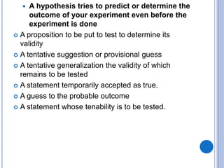 A hypothesis tries to predict or determine the
outcome of your experiment even before the
experiment is done
 A proposition to be put to test to determine its
validity
 A tentative suggestion or provisional guess
 A tentative generalization the validity of which
remains to be tested
 A statement temporarily accepted as true.
 A guess to the probable outcome
 A statement whose tenability is to be tested.
 