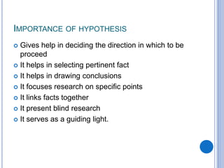 IMPORTANCE OF HYPOTHESIS
 Gives help in deciding the direction in which to be
proceed
 It helps in selecting pertinent fact
 It helps in drawing conclusions
 It focuses research on specific points
 It links facts together
 It present blind research
 It serves as a guiding light.
 