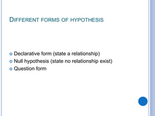 DIFFERENT FORMS OF HYPOTHESIS
 Declarative form (state a relationship)
 Null hypothesis (state no relationship exist)
 Question form
 