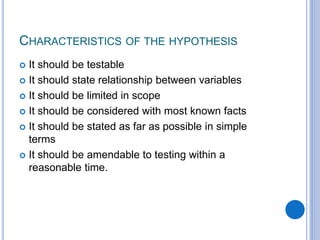 CHARACTERISTICS OF THE HYPOTHESIS
 It should be testable
 It should state relationship between variables
 It should be limited in scope
 It should be considered with most known facts
 It should be stated as far as possible in simple
terms
 It should be amendable to testing within a
reasonable time.
 