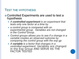 TEST THE HYPOTHESIS
 Controlled Experiments are used to test a
hypothesis
 A controlled experiment is an experiment that
tests only one factor at a time by
 a control group is compared with an
experimental group. Variables are not changed
in the Control Group.
 Control groups allows you to see if a change in a
variable creates an observed outcome by
comparing the control group with the exp gp
 A variable is a factor that changes in a
controlled experiment. Variables are changed
in the Exp Group AND SERVE AS THE
FACTOR TESTED
 