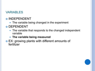 VARIABLES
 INDEPENDENT
 The variable being changed in the experiment
 DEPENDENT
 The variable that responds to the changed independent
variable
 The variable being measured
 EX: growing plants with different amounts of
fertilizer
 