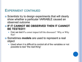 EXPERIMENT CONTINUED
 Scientists try to design experiments that will clearly
show whether a particular VARIABLE caused an
observed outcome
 IF IT CANNOT BE OBSERVED THEN IT CANNOT
BE TESTED!!!
 Can we test if a comet impact kill the dinosaurs? Why or Why
Not?
 Sometimes models are used to represent a real
object
 Used when it is difficult to control all of the variables or not
possible to test “the real thing”
 