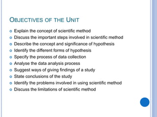 OBJECTIVES OF THE UNIT
 Explain the concept of scientific method
 Discuss the important steps involved in scientific method
 Describe the concept and significance of hypothesis
 Identify the different forms of hypothesis
 Specify the process of data collection
 Analyse the data analysis process
 Suggest ways of giving findings of a study
 State conclusions of the study
 Identify the problems involved in using scientific method
 Discuss the limitations of scientific method
 