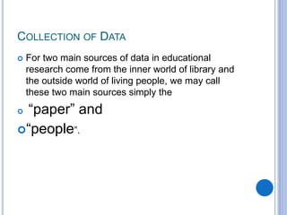 COLLECTION OF DATA
 For two main sources of data in educational
research come from the inner world of library and
the outside world of living people, we may call
these two main sources simply the
 “paper” and
“people”.
 
