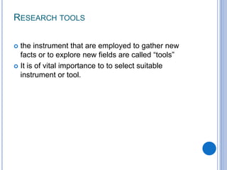 RESEARCH TOOLS
 the instrument that are employed to gather new
facts or to explore new fields are called “tools”
 It is of vital importance to to select suitable
instrument or tool.
 