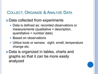 COLLECT, ORGANIZE & ANALYZE DATA
 Data collected from experiments
 Data is defined as: recorded observations or
measurements (qualitative = description,
quantitative = number data)
 Based on observations
 Utilize tools or senses: sight, smell, temperature
change etc.
 Data is organized in tables, charts and
graphs so that it can be more easily
analyzed
 