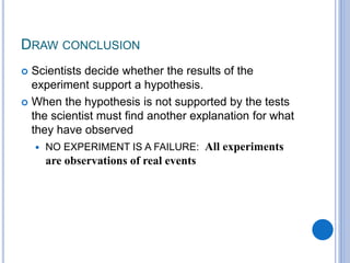 DRAW CONCLUSION
 Scientists decide whether the results of the
experiment support a hypothesis.
 When the hypothesis is not supported by the tests
the scientist must find another explanation for what
they have observed
 NO EXPERIMENT IS A FAILURE: All experiments
are observations of real events
 